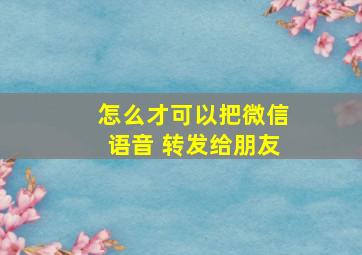 怎么才可以把微信语音 转发给朋友